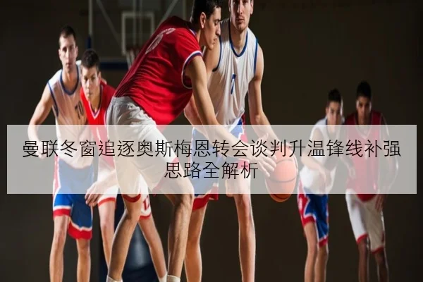 曼联冬窗追逐奥斯梅恩转会谈判升温锋线补强思路全解析