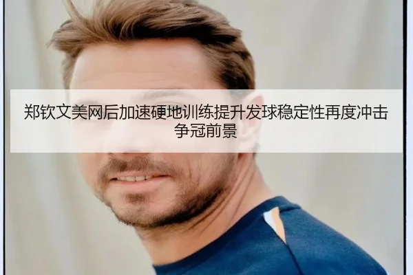 郑钦文美网后加速硬地训练提升发球稳定性再度冲击争冠前景
